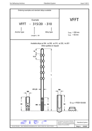 Sirc Refractory Anchors Issue 1/2013
Dwg nr. D-02/07VIA GULF ITALIANA, 1 - 26827 TERRANOVA DEI PASSERINI (LO) TEL. +39(0) 377 85329 FAX. +39(0) 377 855056
This drawing is the property of Refrattari
Sirc Srl. Unauthorised use of patented
feautures and / or and reproduction of this
drawing is strictly prohibited.
Ordering examples and standard alloys available
Example
VFFT - 315/20 - 310
Anchor type Alloy type
Length L / M
VFFT
Lmax = 350 mm
Lmin = 50 mm
Fiberblock System
Fiberblock System
Available alloys ss 304, ss 308, ss 310, ss 330, inc 601
Other qualities on request
L
M6
30
10
12.5
M6
30
D 10.0 = FFER-100-000
M6
Ø 5.25
M
 