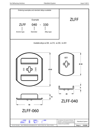 Sirc Refractory Anchors Issue 1/2013
Dwg nr. D-02/09VIA GULF ITALIANA, 1 - 26827 TERRANOVA DEI PASSERINI (LO) TEL. +39(0) 377 85329 FAX. +39(0) 377 855056
This drawing is the property of Refrattari
Sirc Srl. Unauthorised use of patented
feautures and / or and reproduction of this
drawing is strictly prohibited.
Ordering examples and standard alloys available
Example ZLFF
Fiberblock System
Fiberblock System
ZLFF 040 - 330
Anchor type Diameter Alloy type
Available alloys ss 304, ss 310, ss 330, inc 601
10
330
SIRC
601
50
26
ZLFF-040
ZLFF-060
Ø 60
Ø 40
6
 