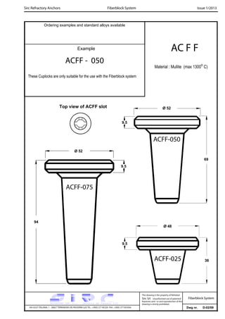 Sirc Refractory Anchors Issue 1/2013
Dwg nr. D-02/09VIA GULF ITALIANA, 1 - 26827 TERRANOVA DEI PASSERINI (LO) TEL. +39(0) 377 85329 FAX. +39(0) 377 855056
This drawing is the property of Refrattari
Sirc Srl. Unauthorised use of patented
feautures and / or and reproduction of this
drawing is strictly prohibited.
Ordering examples and standard alloys available
Example AC F F
Fiberblock System
Fiberblock System
Material : Mullite (max 1300o
C)
ACFF - 050
These Cuplocks are only suitable for the use with the Fiberblock system
Ø 52
69
Ø 52
Ø 48
9.5
9.5
36
9.5
94
ACFF-025
ACFF-075
ACFF-050
Top view of ACFF slot
 