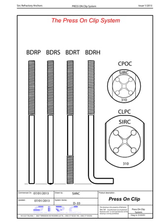 Commenced On : Drawn by :
System Series :Updated :
Product description :
Sirc Refractory Anchors Issue 1/2013
07/01/2013 SIRC
07/01/2013
D- 03
VIA GULF ITALIANA, 1 - 26827 TERRANOVA DEI PASSERINI (LO) TEL. +39(0) 377 85329 FAX. +39(0) 377 855056
This drawing is the property of Refrattari
Sirc Srl. Unauthorised use of patented
feautures and / or and reproduction of this
drawing is strictly prohibited.
Dwg nr. D-03/01
Press On Clip
System
PRESS ON Clip System
Press On Clip
BDRTBDRP BDRS BDRH
CPOC
CLPC
The Press On Clip System
 