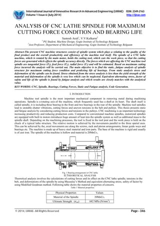 International Journal of Innovative Research in Advanced Engineering (IJIRAE) ISSN: 2349-2163
Volume 1 Issue 6 (July 2014) http://ijirae.com
_________________________________________________________________________________________________
© 2014, IJIRAE- All Rights Reserved Page - 346
ANALYSIS OF CNC LATHE SPINDLE FOR MAXIMUM
CUTTING FORCE CONDITION AND BEARING LIFE
Santosh Arali1
, V.V.Kulkarni2
1
PG Student, Machine Design, Gogte Institute of Technology Belgaum
2
Asst.Professor, Department of Mechanical Engineering, Gogte Institute of Technology Belgaum
Abstract-The present CNC machine structures consist of spindle system which plays a relating to the quality of the
final product and the overall productivity and efficiency of the machine tool itself. The spindle of a CNC lathe
machine, which is rotated by the main motor, holds the cutting tool, which cuts the work piece, so that the cutting
forces are generated which effects the spindle accuracy directly. The forces which are affecting the CNC machine tool
spindle are tangential force (Ft), feed force (Fc), radial force (Fr) and will be estimated. Based on maximum cutting
force incurred the analysis will be carried out. The main objective is to find the static, fatigue analysis of spindle
structure for maximum cutting force condition and predicting life of bearings. From static analysis stress and
deformation of the spindle can be found. Stress obtained from the stress analysis is less than the yield strength of the
material and deformation of the spindle is very less which can be neglected. Equivalent alternating stress, factor of
safety and life of the spindle is found by fatigue analysis and which results are closely matches with the analytical
value.
KEY WORDS: CNC, Spindle, Bearings, Cutting Forces, Static and Fatigue analysis, Code Generation.
I. INTRODUCTION
Machine tool spindle is the most important mechanical component in removing metal during machining
operations. Spindle is a rotating axis of the machine, which frequently used has a shaft at its heart. The shaft itself is
called spindle, it is including three bearing in the front and two bearings in the rear of the spindle. Machine tool spindles
lead to unstable chatter vibrations, cutting forces and uneven tensions in the belt and pulleys. This thesis presents static
and fatigue analysis by considering cutting forces and tensions in the pulleys. CNC machining is an important technology
increasing productivity and reducing production costs. Compared to conventional machine spindles, motorized spindles
are equipped with built in motors introduces huge amount of heat into the spindle system as well as additional mass to the
spindle shaft. Depending on the machining processes, the tool is fixed in the tool post and the work piece is held on the
chuck of a typical lathe structure. The relative motion is achieved by the movements parallel to the three spatial axes.
This can be achieved by the, axial movements are along the screws, rack and pinion arrangements, linear guide ways and
bearings etc. The machine is made up of heavy steel material and iron parts. The base of the machine is rigid and usually
is of cast iron. The spindle of the machine is hollow and material is 20MnCr5.
Fig. 1 Bearing arrangement in CNC lathe
II.THEORETICAL ANALYSIS
Theoretical analysis involves the calculations of cutting forces and its effect on the CNC lathe spindle, tensions in the
belt, and deformations of the spindle by using Macaulay’s Method and equivalent alternating stress, safety of factor by
using Modified Goodman method. Following table shows the material properties of concern.
Table 1 Material properties
Physical Properties Values
Material of the Spindle 20MnCr5
Ultimate Strength ( ult) 682 MPa (N/mm2
)
 