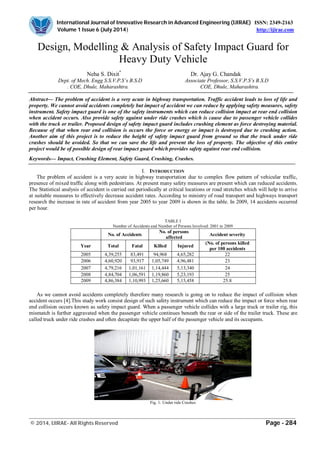 International Journal of Innovative Research in Advanced Engineering (IJIRAE) ISSN: 2349-2163
Volume 1 Issue 6 (July 2014) http://ijirae.com
___________________________________________________________________________________________________
© 2014, IJIRAE- All Rights Reserved Page - 284
Design, Modelling & Analysis of Safety Impact Guard for
Heavy Duty Vehicle
Neha S. Dixit*
Dr. Ajay G. Chandak
Dept. of Mech. Engg S.S.V.P.S’s B.S.D Associate Professor, S.S.V.P.S’s B.S.D
. COE, Dhule, Maharashtra. COE, Dhule, Maharashtra.
Abstract— The problem of accident is a very acute in highway transportation. Traffic accident leads to loss of life and
property. We cannot avoid accidents completely but impact of accident we can reduce by applying safety measures, safety
instrument. Safety impact guard is one of the safety instruments which can reduce collision impact at rear end collision
when accident occurs. Also provide safety against under ride crashes which is cause due to passenger vehicle collides
with the truck or trailer. Proposed design of safety impact guard includes crushing element as force destroying material.
Because of that when rear end collision is occurs the force or energy or impact is destroyed due to crushing action.
Another aim of this project is to reduce the height of safety impact guard from ground so that the truck under ride
crashes should be avoided. So that we can save the life and prevent the loss of property. The objective of this entire
project would be of possible design of rear impact guard which provides safety against rear end collision.
Keywords— Impact, Crushing Element, Safety Guard, Crushing, Crashes.
I. INTRODUCTION
The problem of accident is a very acute in highway transportation due to complex flow pattern of vehicular traffic,
presence of mixed traffic along with pedestrians. At present many safety measures are present which can reduced accidents.
The Statistical analysis of accident is carried out periodically at critical locations or road stretches which will help to arrive
at suitable measures to effectively decrease accident rates. According to ministry of road transport and highways transport
research the increase in rate of accident from year 2005 to year 2009 is shown in the table. In 2009, 14 accidents occurred
per hour.
TABLE I
Number of Accidents and Number of Persons Involved: 2001 to 2009
No. of Accidents
No. of persons
affected
Accident severity
Year Total Fatal Killed Injured
(No. of persons killed
per 100 accidents
2005 4,39,255 83,491 94,968 4,65,282 22
2006 4,60,920 93,917 1,05,749 4,96,481 23
2007 4,79,216 1,01,161 1,14,444 5,13,340 24
2008 4,84,704 1,06,591 1,19,860 5,23,193 25
2009 4,86,384 1,10,993 1,25,660 5,15,458 25.8
As we cannot avoid accidents completely therefore many research is going on to reduce the impact of collision when
accident occurs [4].This study work consist design of such safety instrument which can reduce the impact or force when rear
end collision occurs known as safety impact guard. When a passenger vehicle collides with a large truck or trailer rig, this
mismatch is further aggravated when the passenger vehicle continues beneath the rear or side of the trailer truck. These are
called truck under ride crashes and often decapitate the upper half of the passenger vehicle and its occupants.
Fig. 1: Under ride Crashes
 