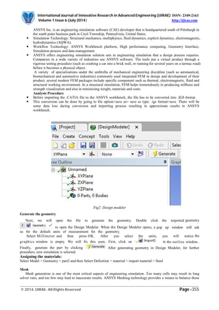 International Journal of Innovative Research in Advanced Engineering (IJIRAE) ISSN: 2349-2163
Volume 1 Issue 6 (July 2014) http://ijirae.com
_________________________________________________________________________________________________
© 2014, IJIRAE- All Rights Reserved Page -355
ANSYS Inc. is an engineering simulation software (CAE) developer that is headquartered south of Pittsburgh in
the south point business park in Cecil Township, Pennsylvnia, United States.
 Simulation Technology: Structural mechanics, multiphysics, fluid dynamics, explicit dynamics, electromagnetic,
hydrodynamics (AQWA).
 Workflow Technology: ANSYS Workbench platform, High performance computing, Geometry Interface,
Simulation process and data management.
 ANSYS offers engineering simulation solution sets in engineering simulation that a design process requires.
Companies in a wide variety of industries use ANSYS software. The tools put a virtual product through a
rigorous testing procedure (such as crashing a car into a brick wall, or running for several years on a tarmac road)
before it becomes a physical object.
A variety of specializations under the umbrella of mechanical engineering discipline (such as aeronautical,
biomechanical and automotive industries) commonly used integrated FEM in design and development of their
product, several modern FEM packages include specific component such as thermal, electromagnetic, fluid and
structural working environment. In a structural simulation, FEM helps tremendously in producing stiffness and
strength visualization and also in minimizing weight, materials and costs.
Analysis Procedure
 Before importing the .CATIA file to the ANSYS workbench, the file has to be converted into .IGS format.
 This conversion can be done by going to file option>save as> save as type: .igs format>save. There will be
some data loss during conversion and importing process resulting in approximate results in ANSYS
workbench.
Fig2: Design modeler
Generate the geometry
Next, we will open the file to generate the geometry. Double click the imported geometry
to open the Design Modeler. When the Design Modeler opens, a pop up window will ask
us for the default units of measurement for the geometry.
Select Millimeter and then press OK. After you select the units, you will notice the
graphics window is empty. We will fix this soon. First, click on in the outline window..
Finally, generate the part by clicking After generating geometry in Design Modeler, for further
procedure, new simulation is selected.
Assigning the materials:
Select Model > Geometry > part2 and then Select Definition > material > import material > Steel
Mesh
Mesh generation is one of the most critical aspects of engineering simulation. Too many cells may result in long
solver runs, and too few may lead to inaccurate results. ANSYS Meshing technology provides a means to balance these
 