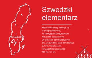 Szwedzki
elementarz
Królestwo Szwecji znajduje się
w Europie północnej,
na Półwyspie Skandynawskim.
Kraj został podzielony na
21 jednostek administracyjnych
tzw. województw, które zamieszkuje
9,4 mln mieszkańców.
Powierzchnia kraju wynosi
450 tys. km kw.
1
 