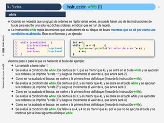 TemariodecursoJavaSE©IñakiMartín
3.- Bucles
©
Iñaki Martín
4
๏ Cuando se necesita que un grupo de ordenes se repita varias veces, se puede hacer uso de las instrucciones de
bucle para escribir una sola vez dichas ordenes, e indicar que se han de repetir.
๏ La instrucción while repita las ordenes que están dentro de su bloque de llaves mientras que se dé por cierta una
condición establecida. Este es el formato y un ejemplo:
Veamos paso a paso lo que va haciendo el bucle del ejemplo:
✤ La variable a toma valor 1
✤ Se evalúa la condición del while. Da cierto (a es 1, que es menor que 4), y se entra en el bucle while y se ejecutan
sus ordenes (se imprime "a vale 1" y luego se incrementa el valor de a, que ahora será 2)
✤ Como se ha acabado el bloque, se vuelve a la primera linea del bloque (línea de la instrucción while).
✤ Se evalúa la condición del while. Da cierto (a es 2, y es menor que 4), y se entra en el bucle while y se ejecutan
sus ordenes (se imprime "a vale 2" y luego se incrementa el valor de a, que ahora será 3
✤ Como se ha acabado el bloque, se vuelve a la primera linea del bloque (línea de la instrucción while).
✤ Se evalúa la condición del while. Da cierto (a es 3, y es menor que 4), y se entra en el bucle while y se ejecutan
sus ordenes (se imprime "a vale 3" y luego se incrementa el valor de a, que ahora será 4)
✤ Como se ha acabado el bloque, se vuelve a la primera linea del bloque (línea de la instrucción while).
✤ Se evalúa la condición del while. Da falso (a es 4, y 4 no es menor que 4), por lo que no se ejecuta el bucle y se
continua por la línea siguiente al bloque while
Instrucción while (I)
while
int a=1;
while ( a < 4) {
System.out.println("el valor de a es "+ a) ;
a ++;
}
// while (condición) {
// (instrucciones)
// break; //opcional
// continue; //opcional
// }
 