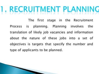 The first stage in the Recruitment
Process   is   planning.   Planning   involves   the
translation of likely job vacancies and information
about the nature of these jobs into a set of
objectives is targets that specify the number and
type of applicants to be planned.
 