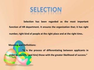 Selection has been regarded as the most important

function of HR department. It ensures the organization that; it has right

number, right kind of people at the right place and at the right time.



Meaning and Definitions:

            “It is the process of differentiating between applicants in
order to identify (and hire) those with the greater likelihood of success.”
 