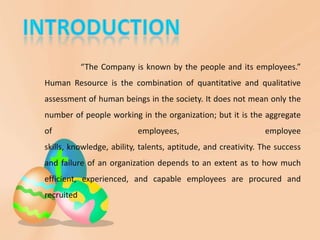 “The Company is known by the people and its employees.”
Human Resource is the combination of quantitative and qualitative
assessment of human beings in the society. It does not mean only the
number of people working in the organization; but it is the aggregate
of                        employees,                           employee
skills, knowledge, ability, talents, aptitude, and creativity. The success
and failure of an organization depends to an extent as to how much
efficient, experienced, and capable employees are procured and
recruited
 