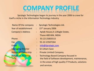 Sprylogic Technologies began its journey in the year 2006 to crave for
itself a niche in the Information Technology Industry.

   Name Of the company : Sprylogic Technologies Ltd.
  Year of establishment : 15th January 2006
  Company’s Address     : Aplab House,A-1,Wagle Estate,
                           Thane 400 604, INDIA
  Phone                  : 91-22-25835515
  Fax                    : 91-22-23507264
  Email                  : info@Sprylogic.com
  Managing Director      : Sri.Uttam Save
  Nature of Ownership    : Private Limited Company.
  Nature of Business     : Technology Based Company focused in
                           the field of Software development, maintenance,
                           in the areas of high quality IT Products, solutions
                           and services.
 