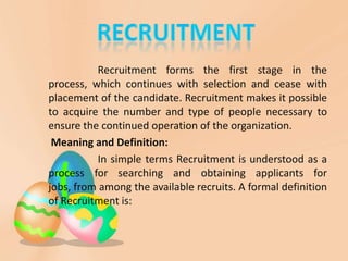 Recruitment forms the first stage in the
process, which continues with selection and cease with
placement of the candidate. Recruitment makes it possible
to acquire the number and type of people necessary to
ensure the continued operation of the organization.
 Meaning and Definition:
          In simple terms Recruitment is understood as a
process for searching and obtaining applicants for
jobs, from among the available recruits. A formal definition
of Recruitment is:
 