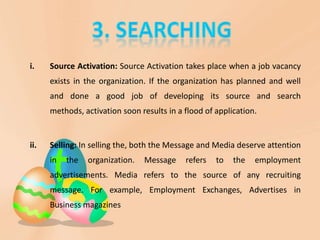 i.    Source Activation: Source Activation takes place when a job vacancy
      exists in the organization. If the organization has planned and well
      and done a good job of developing its source and search
      methods, activation soon results in a flood of application.


ii.   Selling: In selling the, both the Message and Media deserve attention
      in   the   organization.   Message    refers   to   the   employment
      advertisements. Media refers to the source of any recruiting
      message. For example, Employment Exchanges, Advertises in
      Business magazines
 