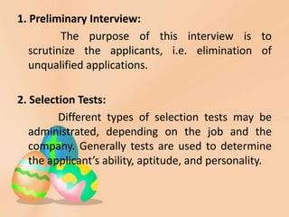 1. Preliminary Interview:
          The purpose of this interview is to
   scrutinize the applicants, i.e. elimination of
   unqualified applications.

2. Selection Tests:
         Different types of selection tests may be
   administrated, depending on the job and the
   company. Generally tests are used to determine
   the applicant’s ability, aptitude, and personality.
 