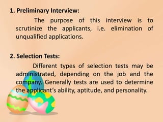1. Preliminary Interview:
The purpose of this interview is to
scrutinize the applicants, i.e. elimination of
unqualified applications.
2. Selection Tests:
Different types of selection tests may be
administrated, depending on the job and the
company. Generally tests are used to determine
the applicant’s ability, aptitude, and personality.
 