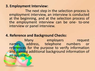 3. Employment Interview:
The next step in the selection process is
employment interview, an interview is conducted
at the beginning, and at the selection process of
the employment interview can be one- to-one
interview or panel interview.
4. Reference and Background Checks:
Many employers request
names, address, telephone numbers or
references for the purpose to verify information
and gaining additional background information of
an applicant.
 