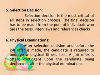 5. Selection Decision:
Selection decision is the most critical of
all steps in selection process. The final decision
has to be made from the pool of individuals who
pass the tests, interviews and references checks.
6. Physical Examinations:
After selection decision and before the
job offer is made, the candidate is required to
undergo a physical fitness test. A job offer is
often; contingent upon the candidate being
declared fit after the physical examinations.
 