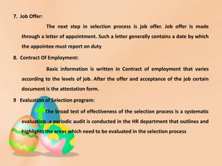 7. Job Offer:
The next step in selection process is job offer. Job offer is made
through a letter of appointment. Such a letter generally contains a date by which
the appointee must report on duty
8. Contract Of Employment:
Basic information is written in Contract of employment that varies
according to the levels of job. After the offer and acceptance of the job certain
document is the attestation form.
9 Evaluation of Selection program:
The broad test of effectiveness of the selection process is a systematic
evaluation .a periodic audit is conducted in the HR department that outlines and
highlights the areas which need to be evaluated in the selection process
 