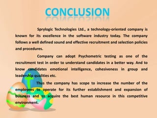 Sprylogic Technologies Ltd., a technology-oriented company is
known for its excellence in the software industry today. The company
follows a well defined sound and effective recruitment and selection policies
and procedures.
Company can adopt Psychometric testing as one of the
recruitment test in order to understand candidates in a better way. And to
know candidates emotional intelligence, cohesiveness in group and
leadership qualities etc.
Thus the company has scope to increase the number of the
employees to operate for its further establishment and expansion of
business and to acquire the best human resource in this competitive
environment.
 