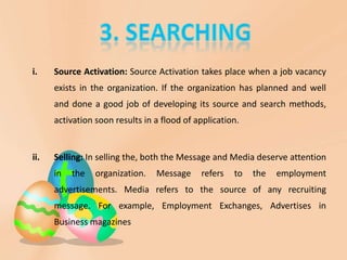 i. Source Activation: Source Activation takes place when a job vacancy
exists in the organization. If the organization has planned and well
and done a good job of developing its source and search methods,
activation soon results in a flood of application.
ii. Selling: In selling the, both the Message and Media deserve attention
in the organization. Message refers to the employment
advertisements. Media refers to the source of any recruiting
message. For example, Employment Exchanges, Advertises in
Business magazines
 