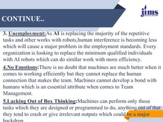 CONTINUE..
3. Unemployment:As AI is replacing the majority of the repetitive
tasks and other works with robots,human inter...