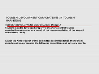 TOURISM DEVOLOPMENT CORPORATIONS IN TOURISM
MARKETING
TOURISM DEVOLOPMENT CORPORATION IN INDIA
Tourism in India developed properly only after a central tourist
organisation was setup as a result of the recommendation of the sergent
committee.(1945)
As per the AdhocTourist traffic committee recommendation the tourism
department was presented the following committees and advisory boards.
 