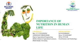 IMPORTANCE OF
NUTRITION IN HUMAN
LIFE
PRESENTED BY:
B.JYOTHIRMAI
Id.no: 221AG010007
M.Sc. II YEAR
Food Science and Technology
CHAIRMAN :
Mrs. V. V. TEJASWINI
ASSISTANT PROFESSOR
Dept of Agricultural Engineering,
SOAS, School of Agricultural sciences,
Malla Reddy University.
 
