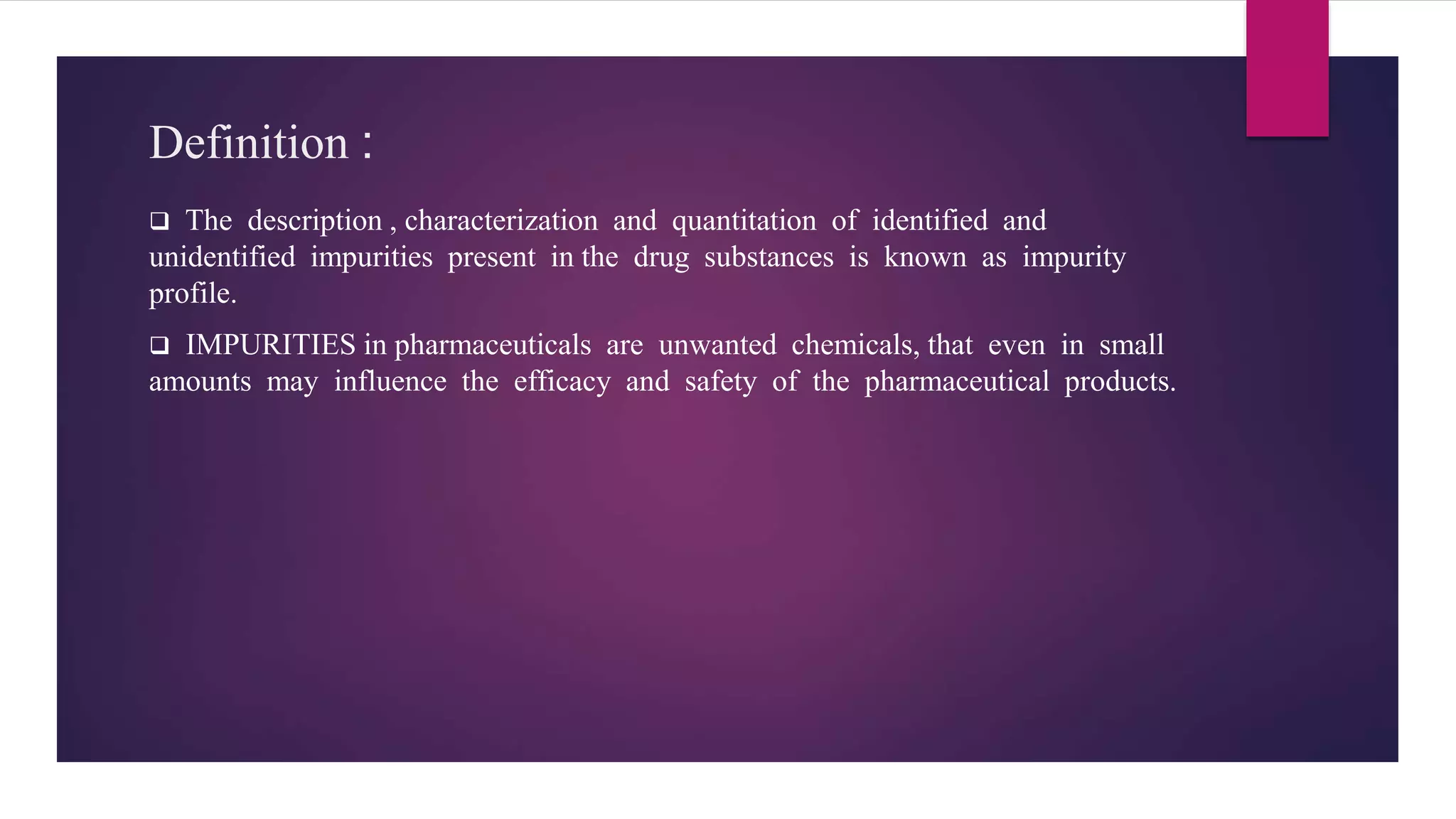 Definition :
 The description , characterization and quantitation of identified and
unidentified impurities present in the drug substances is known as impurity
profile.
 IMPURITIES in pharmaceuticals are unwanted chemicals, that even in small
amounts may influence the efficacy and safety of the pharmaceutical products.
 
