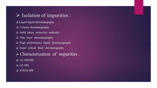  Isolation of impurities :
 Liquid liquid chromatography
 Column chromatography
 Solid phase extraction methods
 Thin layer chromatography
 High performance liquid chromatography
 Super critical fluid chromatography
 Characterization of impurities :
 LC-MS/MS
 GC/MS
 FTICR-MS
 
