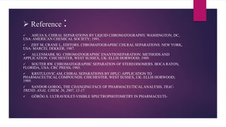  Reference :
 AHUJA S, CHIRAL SEPARATIONS BY LIQUID CHROMATOGRAPHY. WASHINGTON, DC,
USA: AMERICAN CHEMICAL SOCIETY; 1991.
 ZIEF M, CRANE L, EDITORS. CHROMATOGRAPHIC CHLRAL SEPARATIONS. NEW YORK,
USA: MARCEL DEKKER; 1987.
 ALLENMARK SG. CHROMATOGRAPHIC ENANTIOSEPARATION: METHODS AND
APPLICATION. CHICHESTER, WEST SUSSEX, UK: ELLIS HORWOOD; 1989.
 SOUTER RW. CHROMATOGRAPHIC SEPARATION OF STEREOISOMERS. BOCA RATON,
FLORIDA, USA: CRC PRESS; 1985.
 KRSTULOVIC AM, CHIRAL SEPARATIONS BY HPLC: APPLICATION TO
PHARMACEUTICAL COMPOUNDS. CHICHESTER, WEST SUSSEX, UK: ELLIS HORWOOD;
1989.
 SANDOR GOROG, THE CHANGING FACE OF PHARMACEUTICAL ANALYSIS, TRAC-
TREND. ANAL. CHEM, 26, 2007, 12-17.
 GÖRÖG S. ULTRAVIOLET-VISIBLE SPECTROPHOTOMETRY IN PHARMACEUTI-
 