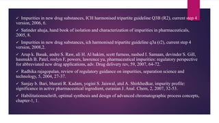  Impurities in new drug substances, ICH harmonised tripartite guideline Q3B (R2), current step 4
version, 2006, 6.
 Satinder ahuja, hand book of isolation and characterization of impurities in pharmaceuticals,
2005, 8.
 Impurities in new drug substances, ich harmonised tripartite guideline q3a (r2), current step 4
version, 2008,2.
 Arup k. Basak, andre S. Raw, ali H. Al hakim, scott furness, nashed I. Samaan, devinder S. Gill,
hasmukh B. Patel, roslyn F, powers, lawrence yu, pharmaceutical impurities: regulatory perspective
for abbreviated new drug applications, adv. Drug delivery rev, 59, 2007, 64-72.
 Radhika rajagopalan, review of regulatory guidance on impurities, separation science and
technology, 5, 2004, 27-37.
 Sanjay b. Bari, bharati R. Kadam, yogini S. Jaiswal, atul A. Shirkhedkar, impurity profile:
significance in active pharmaceutical ingredient, eurasian J. Anal. Chem, 2, 2007, 32-53.
 Habilitationsschrift, optimal synthesis and design of advanced chromatographic process concepts,
chapter-1, 1.
 