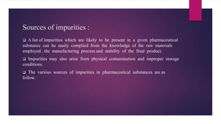 Sources of impurities :
 A list of impurities which are likely to be present in a given pharmaceutical
substance can be easily complied from the knowledge of the raw materials
employed , the manufacturing process and stability of the final product.
 Impurities may also arise from physical contamination and improper storage
conditions.
 The various sources of impurities in pharmaceutical substances are as
follow.
 
