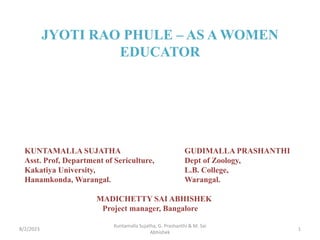 JYOTI RAO PHULE – AS A WOMEN
EDUCATOR
KUNTAMALLA SUJATHA GUDIMALLA PRASHANTHI
Asst. Prof, Department of Sericulture, Dept of Zoology,
Kakatiya University, L.B. College,
Hanamkonda, Warangal. Warangal.
MADICHETTY SAI ABHISHEK
Project manager, Bangalore
8/2/2023 1
Kuntamalla Sujatha, G. Prashanthi & M. Sai
Abhishek
 