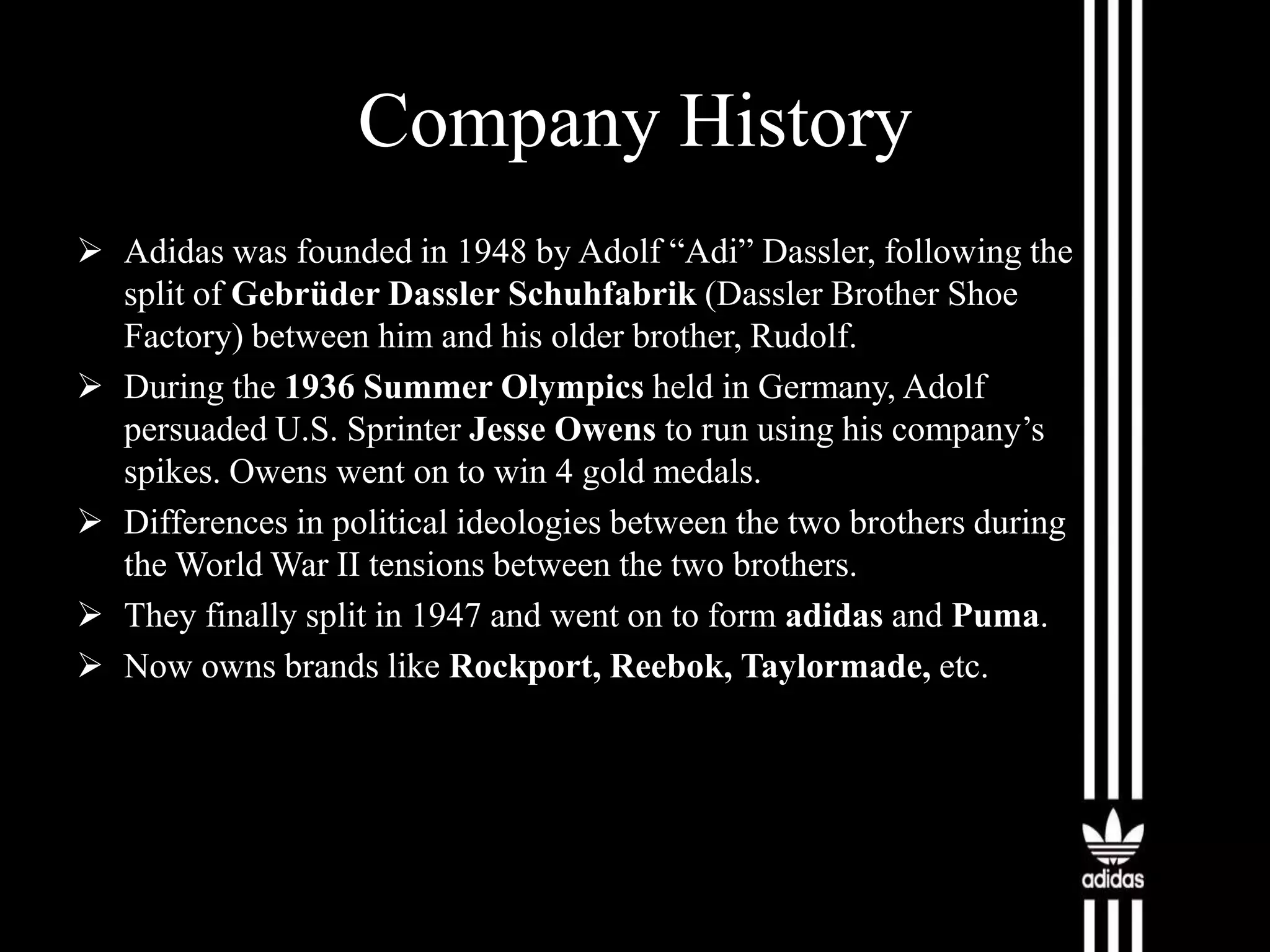 Company History
 Adidas was founded in 1948 by Adolf “Adi” Dassler, following the
split of Gebrüder Dassler Schuhfabrik (Dassler Brother Shoe
Factory) between him and his older brother, Rudolf.
 During the 1936 Summer Olympics held in Germany, Adolf
persuaded U.S. Sprinter Jesse Owens to run using his company’s
spikes. Owens went on to win 4 gold medals.
 Differences in political ideologies between the two brothers during
the World War II tensions between the two brothers.
 They finally split in 1947 and went on to form adidas and Puma.
 Now owns brands like Rockport, Reebok, Taylormade, etc.

 