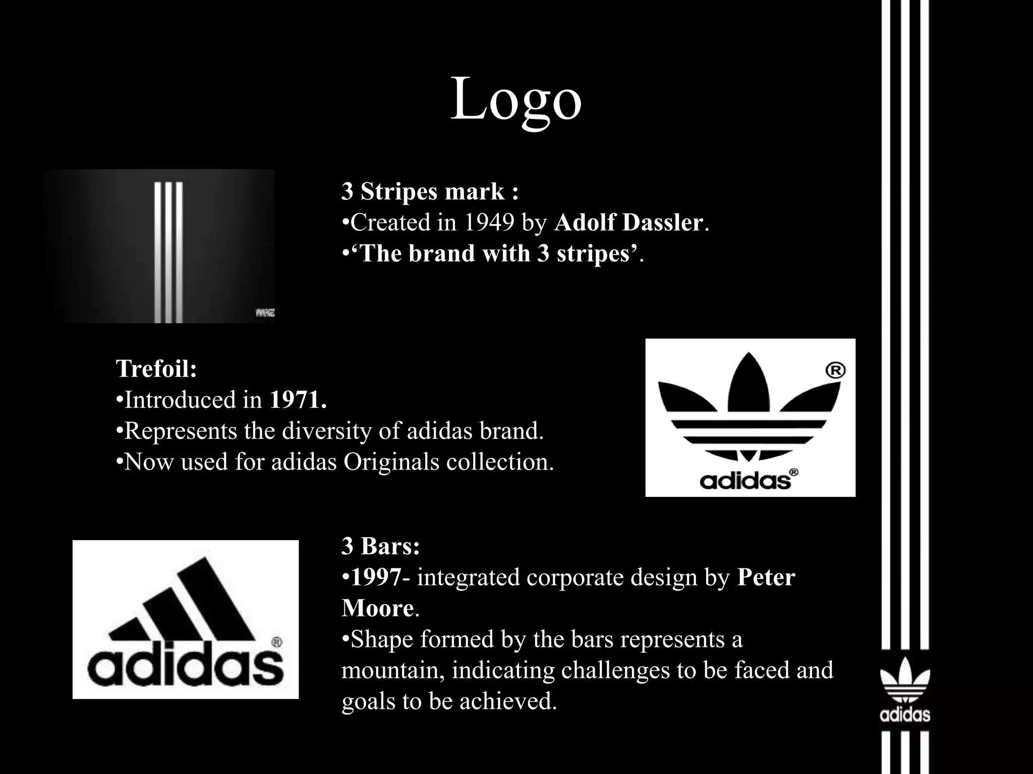 Logo
3 Stripes mark :
•Created in 1949 by Adolf Dassler.
•‘The brand with 3 stripes’.

Trefoil:
•Introduced in 1971.
•Represents the diversity of adidas brand.
•Now used for adidas Originals collection.

3 Bars:
•1997- integrated corporate design by Peter
Moore.
•Shape formed by the bars represents a
mountain, indicating challenges to be faced and
goals to be achieved.

 