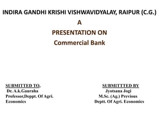 INDIRA GANDHI KRISHI VISHWAVIDYALAY, RAIPUR (C.G.)
A
PRESENTATION ON
Commercial Bank
SUBMITTED TO, SUBMITTTED BY
Dr. A.k.Gauraha Jyotsana Jogi
Professor,Deppt. Of Agri. M.Sc. (Ag.) Previous
Economics Deptt. Of Agri. Economics
 