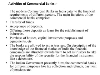 Activities of Commercial Banks:-
The modern Commercial Banks in India cater to the financial
requirements of different sectors. The main functions of the
commercial banks comprise:
• Transfer of funds.
• Acceptance of deposits.
• Offering those deposits as loans for the establishment of
industries.
• Purchase of houses, capital investment purposes and
equipments, etc.
• The banks are allowed to act as trustees. On description of the
knowledge of the financial market of India the financial
companies are attracted towards them to act as trustees to take
the responsibility of the security for the financial instrument
like a debenture.
• The Indian Government presently hires the commercial banks
for different purposes like tax collection and refunds, payment
of pensions etc.
 