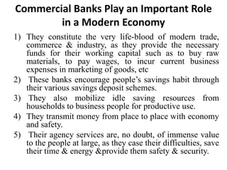 Commercial Banks Play an Important Role
in a Modern Economy
1) They constitute the very life-blood of modern trade,
commerce & industry, as they provide the necessary
funds for their working capital such as to buy raw
materials, to pay wages, to incur current business
expenses in marketing of goods, etc
2) These banks encourage people’s savings habit through
their various savings deposit schemes.
3) They also mobilize idle saving resources from
households to business people for productive use.
4) They transmit money from place to place with economy
and safety.
5) Their agency services are, no doubt, of immense value
to the people at large, as they case their difficulties, save
their time & energy &provide them safety & security.
 