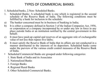 TYPES OF COMMERCIAL BANKS:
1. Scheduled banks, 2.Non- Scheduled Banks.
1. Scheduled Banks: A scheduled bank is one which is registered in the second
schedule of the Reserve Bank of India. The following conditions must be
fulfilled by a bank for inclusion in the schedule:
a) The banker concerned must be in business of banking in India;
b) It is either a company defined in Section 3 of the Indian Companies Act, 1956,
or corporation or a company incorporated by or under any law in force in any
place outside India or an institution notified by the central government in this
behalf;
c) It must have paid-up capital and reserves of an aggregate role of exchangeable
value of not less than rupees five lakhs;
d) It must satisfy the Reserve Bank of India that its affairs are not conducted in a
manner detrimental to the interests of its depositors. Scheduled banks come
under the purview of the various credit control measures of the Reserve Bank
of India.
• Scheduled Commercial Banks are grouped under following categories:
1. State Bank of India and its Associates
2. Nationalized Banks
3. Foreign Banks
4. Regional Rural Banks
5. Other Scheduled Commercial Banks.
 