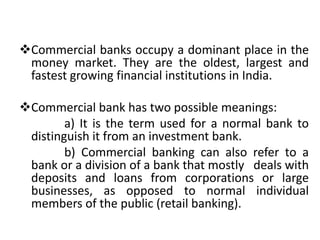 Commercial banks occupy a dominant place in the
money market. They are the oldest, largest and
fastest growing financial institutions in India.
Commercial bank has two possible meanings:
a) It is the term used for a normal bank to
distinguish it from an investment bank.
b) Commercial banking can also refer to a
bank or a division of a bank that mostly deals with
deposits and loans from corporations or large
businesses, as opposed to normal individual
members of the public (retail banking).
 