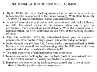 NATIONALISATION OF COMMERCIAL BANKS
 By the 1960’s, the Indian banking industry has become an important tool
to facilitate the development of the Indian economy. With effect from July
18, 1969, 14 largest commercial banks were nationalized.
 A second dose of nationalization of 6 more commercial banks followed
in 1980. The stated reason for the nationalization was to give the
government more control of credit delivery. With the second dose of
nationalization, the GOI controlled around 91% of the banking business
of India.
 After this, until the 1990’s the nationalized banks grew at a place of
around 4%, closer to the average growth rate of the Indian economy.
 Indira Gandhi was the then P.M. 6 more banks were nationalized in 1980.
National credit council was implementing body. In 1993 two banks were
nationalized and no. of nationalized banks is 19.
 The main objectives of nationalization were as follows:
1. To introduce social banking by directing bank funds at concessional rates
to the weaker sections of society for productive purposes.
2. To prevent monopolies in the banking sector caused due to use of major
share of funds by a few private entrepreneurs.
 