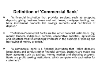 Definition of 'Commercial Bank'
 “A financial institution that provides services, such as accepting
deposits, giving business loans and auto loans, mortgage lending, and
basic investment products like savings accounts and certificates of
deposit.”
 “Definition Commercial Banks are like other financial institutions (eg.
money lenders, indigenous bankers, cooperative societies, agricultural
and industrial credit institutions) which are in the business of lending and
borrowing of money or credit.”
 “A commercial bank is a financial institution that takes deposits,
issues loans and conduct other financial services. Deposits are made into
bank accounts such as savings, money market and checking accounts.
Banks are profit seeking institutions. which compete with each other for
customers.”
 