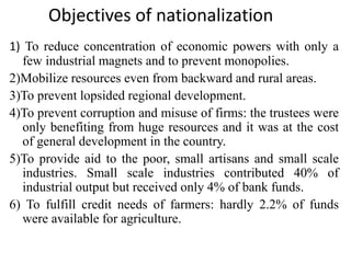 Objectives of nationalization
1) To reduce concentration of economic powers with only a
few industrial magnets and to prevent monopolies.
2)Mobilize resources even from backward and rural areas.
3)To prevent lopsided regional development.
4)To prevent corruption and misuse of firms: the trustees were
only benefiting from huge resources and it was at the cost
of general development in the country.
5)To provide aid to the poor, small artisans and small scale
industries. Small scale industries contributed 40% of
industrial output but received only 4% of bank funds.
6) To fulfill credit needs of farmers: hardly 2.2% of funds
were available for agriculture.
 
