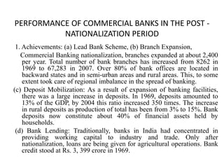 PERFORMANCE OF COMMERCIAL BANKS IN THE POST -
NATIONALIZATION PERIOD
1. Achievements: (a) Lead Bank Scheme, (b) Branch Expansion,
Commercial Banking nationalization, branches expanded at about 2,400
per year. Total number of bank branches has increased from 8262 in
1969 to 67,283 in 2007. Over 80% of bank offices are located in
backward states and in semi-urban areas and rural areas. This, to some
extent took care of regional imbalance in the spread of banking.
(c) Deposit Mobilization: As a result of expansion of banking facilities,
there was a large increase in deposits. In 1969, deposits amounted to
13% of the GDP, by 2004 this ratio increased 350 times. The increase
in rural deposits as production of total has been from 3% to 15%. Bank
deposits now constitute about 40% of financial assets held by
households.
(d) Bank Lending: Traditionally, banks in India had concentrated in
providing working capital to industry and trade. Only after
nationalization, loans are being given for agricultural operations. Bank
credit stood at Rs. 3, 399 crore in 1969.
 