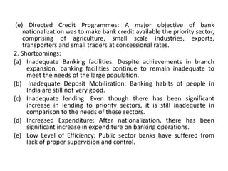 (e) Directed Credit Programmes: A major objective of bank
nationalization was to make bank credit available the priority sector,
comprising of agriculture, small scale industries, exports,
transporters and small traders at concessional rates.
2. Shortcomings:
(a) Inadequate Banking facilities: Despite achievements in branch
expansion, banking facilities continue to remain inadequate to
meet the needs of the large population.
(b) Inadequate Deposit Mobilization: Banking habits of people in
India are still not very good.
(c) Inadequate lending: Even though there has been significant
increase in lending to priority sectors, it is still inadequate in
comparison to the needs of these sectors.
(d) Increased Expenditure: After nationalization, there has been
significant increase in expenditure on banking operations.
(e) Low Level of Efficiency: Public sector banks have suffered from
lack of proper supervision and control.
 