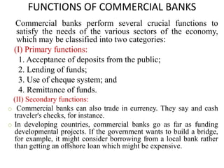 FUNCTIONS OF COMMERCIAL BANKS
Commercial banks perform several crucial functions to
satisfy the needs of the various sectors of the economy,
which may be classified into two categories:
(I) Primary functions:
1. Acceptance of deposits from the public;
2. Lending of funds;
3. Use of cheque system; and
4. Remittance of funds.
(II) Secondary functions:
o Commercial banks can also trade in currency. They say and cash
traveler's checks, for instance.
o In developing countries, commercial banks go as far as funding
developmental projects. If the government wants to build a bridge,
for example, it might consider borrowing from a local bank rather
than getting an offshore loan which might be expensive.
 