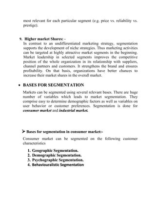 Facilitates tapping of the market, adapting the offer to the target:-Segmentation also enables the marketer to crystallize the needs of target buyers. It also helps him to generate an accurate prediction of the likely responses from each segment of the target buyer. Moreover, when buyers are handled after careful segmentation, the responses for each segment will be homogeneous. This in turn, will help the marketer develop marketing offer/programmers that most suited to each groups. He can achieve specialization that is required in product, distribution, promotion and pricing for matching the particular customer group and develop offers and appeals for the segmented group.Example of Ford: - Ford has gained useful insights through segmentation and adapted its offer to suit the Indian target market. For the Indian segment Ford made some changes in its cars in comparison to their European version. Modifications such as: - a. Higher ground clearance to make the car compatible to the rougher road surface in India.b. Stiffer rear springs to enable negotiating the ubiquitous potholes on     Indian roads.c. Changes in cooling requirement, with greater airflow to the rear.d. Higher resistance to dust.e. Compatibility of engine with the quality of fuel available in India.f. Location of horn buttons on the steering wheel. As Indian motorists use horn far more frequently than the European where the horns are located on the lever. Stimulating Innovation: -