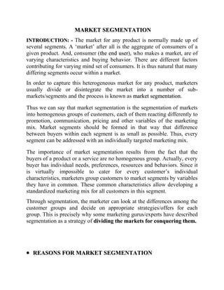                                  MARKET SEGMENTATION INTRODUCTION: - The market for any product is normally made up of several segments. A ‘market’ after all is the aggregate of consumers of a given product. And, consumer (the end user), who makes a market, are of varying characteristics and buying behavior. There are different factors contributing for varying mind set of consumers. It is thus natural that many differing segments occur within a market. In order to capture this heterogeneous market for any product, marketers usually divide or disintegrate the market into a number of sub-markets/segments and the process is known as market segmentation. Thus we can say that market segmentation is the segmentation of markets into homogenous groups of customers, each of them reacting differently to promotion, communication, pricing and other variables of the marketing mix. Market segments should be formed in that way that difference between buyers within each segment is as small as possible. Thus, every segment can be addressed with an individually targeted marketing mix.  The importance of market segmentation results from the fact that the buyers of a product or a service are no homogenous group. Actually, every buyer has individual needs, preferences, resources and behaviors. Since it is virtually impossible to cater for every customer’s individual characteristics, marketers group customers to market segments by variables they have in common. These common characteristics allow developing a standardized marketing mix for all customers in this segment.  Through segmentation, the marketer can look at the differences among the customer groups and decide on appropriate strategies/offers for each group. This is precisely why some marketing gurus/experts have described segmentation as a strategy of dividing the markets for conquering them. ,[object Object],Segmentation is the basis for developing targeted and effective marketing plans. Furthermore, analysis of market segments enables decisions about intensity of marketing activities in particular segments.  A segment-orientated marketing approach generally offers a range of advantages for both, businesses and customers.  ,[object Object]