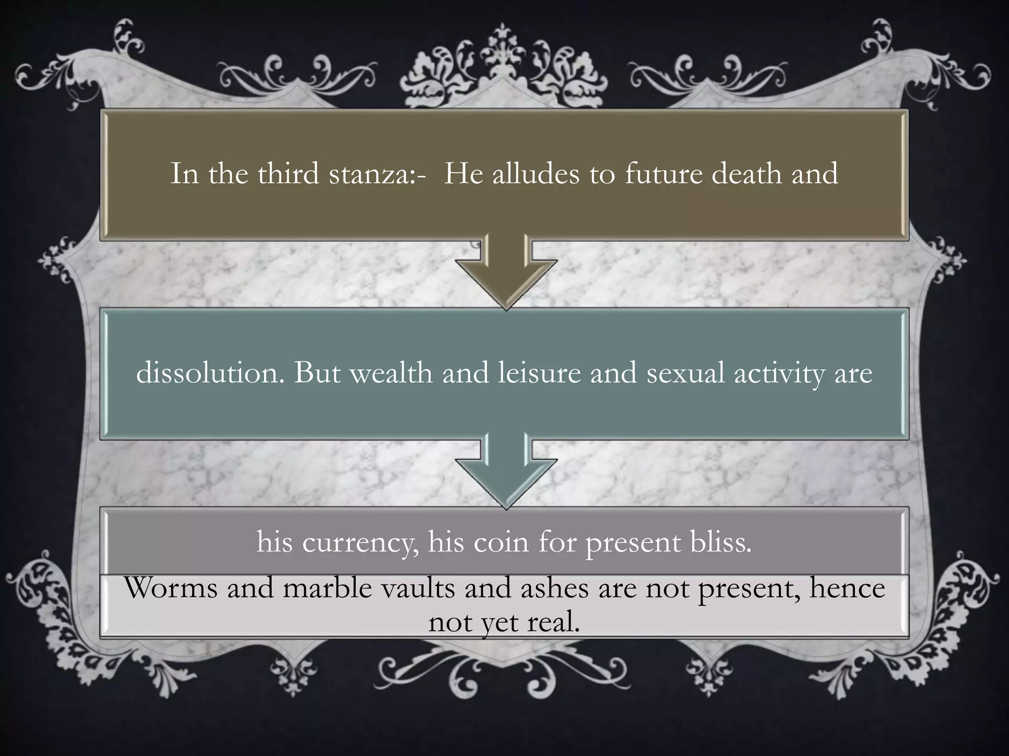 his currency, his coin for present bliss.
Worms and marble vaults and ashes are not present, hence
not yet real.
dissolution. But wealth and leisure and sexual activity are
In the third stanza:- He alludes to future death and
 
