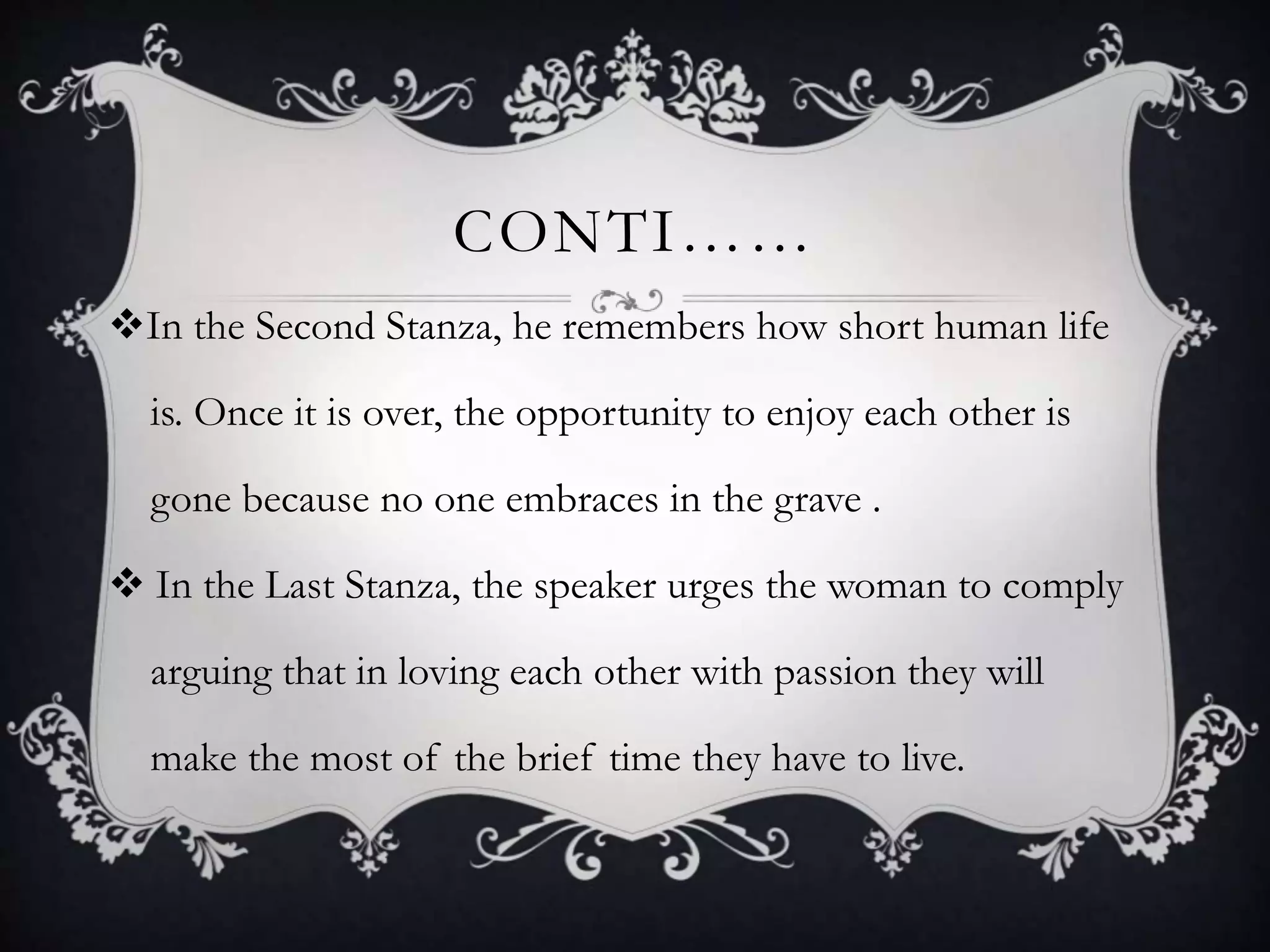 CONTI……
In the Second Stanza, he remembers how short human life
is. Once it is over, the opportunity to enjoy each other is
gone because no one embraces in the grave .
 In the Last Stanza, the speaker urges the woman to comply
arguing that in loving each other with passion they will
make the most of the brief time they have to live.
 