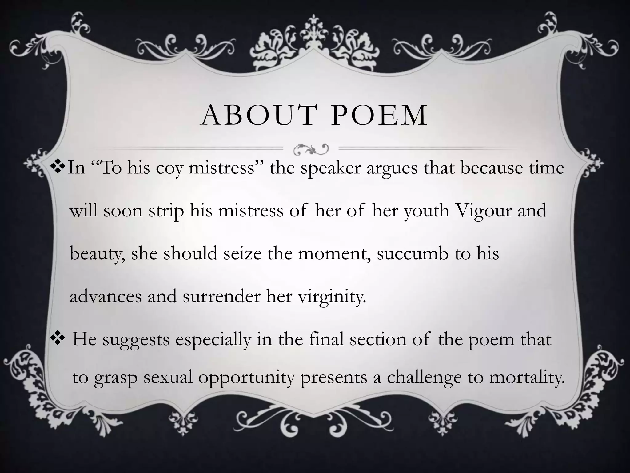 ABOUT POEM
In “To his coy mistress” the speaker argues that because time
will soon strip his mistress of her of her youth Vigour and
beauty, she should seize the moment, succumb to his
advances and surrender her virginity.
 He suggests especially in the final section of the poem that
to grasp sexual opportunity presents a challenge to mortality.
 