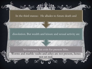his currency, his coin for present bliss.
Worms and marble vaults and ashes are not present, hence
not yet real.
dissolution. But wealth and leisure and sexual activity are
In the third stanza:- He alludes to future death and
 